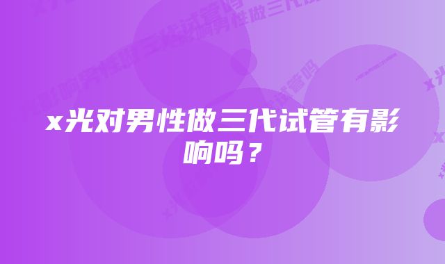 x光对男性做三代试管有影响吗？