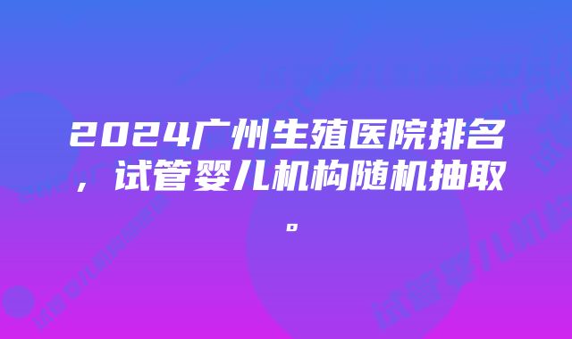 2024广州生殖医院排名，试管婴儿机构随机抽取。