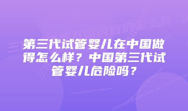 第三代试管婴儿在中国做得怎么样？中国第三代试管婴儿危险吗？