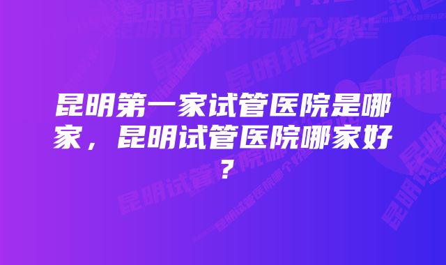 昆明第一家试管医院是哪家，昆明试管医院哪家好？