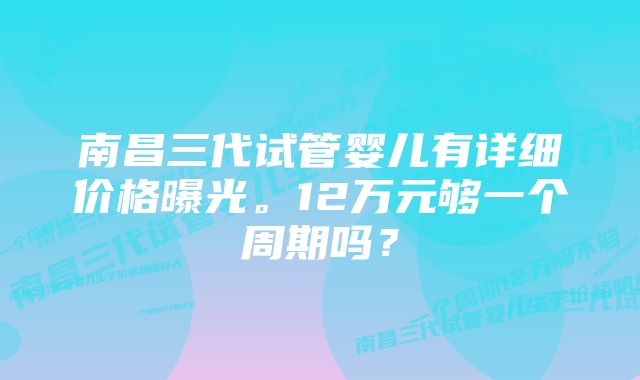 南昌三代试管婴儿有详细价格曝光。12万元够一个周期吗？