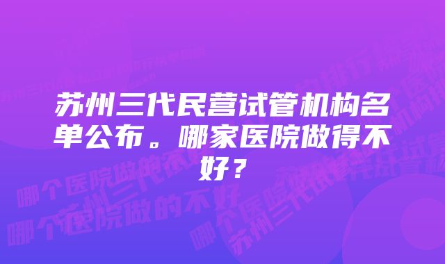 苏州三代民营试管机构名单公布。哪家医院做得不好？