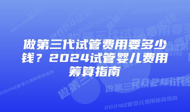 做第三代试管费用要多少钱？2024试管婴儿费用筹算指南