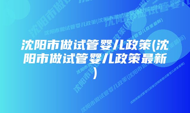 沈阳市做试管婴儿政策(沈阳市做试管婴儿政策最新)