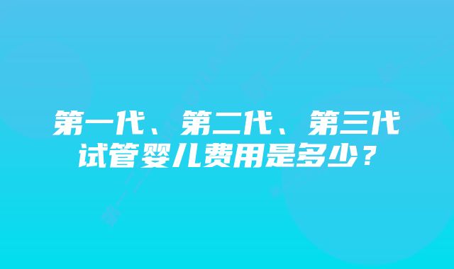 第一代、第二代、第三代试管婴儿费用是多少？