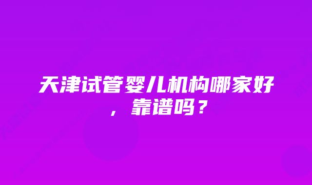 天津试管婴儿机构哪家好，靠谱吗？