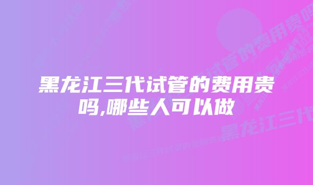 黑龙江三代试管的费用贵吗,哪些人可以做