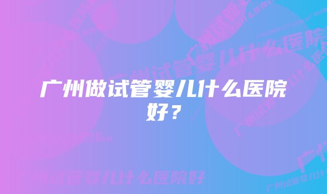 广州做试管婴儿什么医院好？