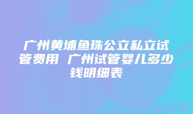 广州黄埔鱼珠公立私立试管费用 广州试管婴儿多少钱明细表