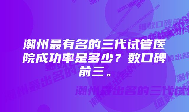 潮州最有名的三代试管医院成功率是多少？数口碑前三。