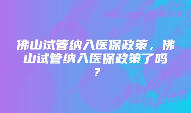 佛山试管纳入医保政策，佛山试管纳入医保政策了吗？