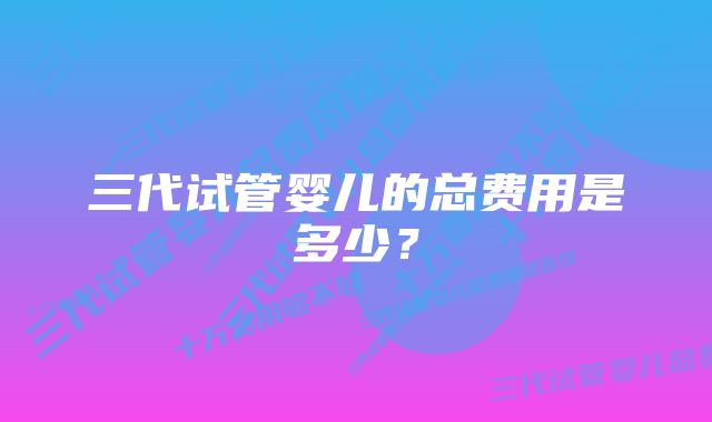 三代试管婴儿的总费用是多少？