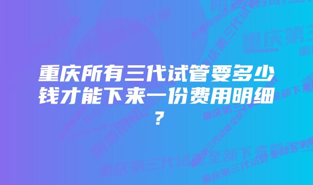 重庆所有三代试管要多少钱才能下来一份费用明细？