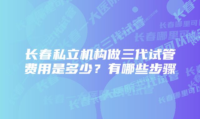 长春私立机构做三代试管费用是多少？有哪些步骤