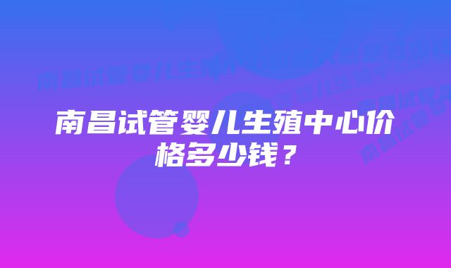 南昌试管婴儿生殖中心价格多少钱？