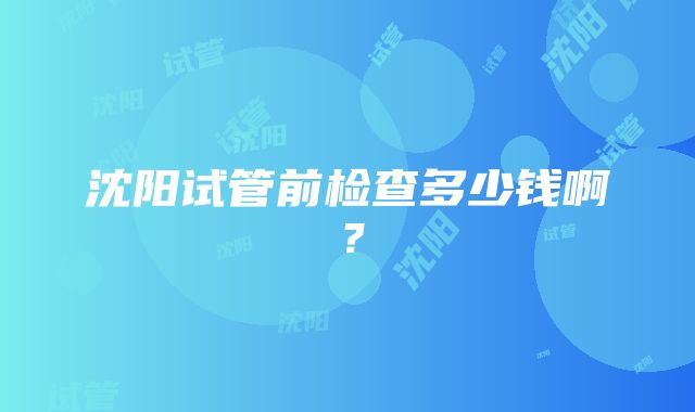 沈阳试管前检查多少钱啊？