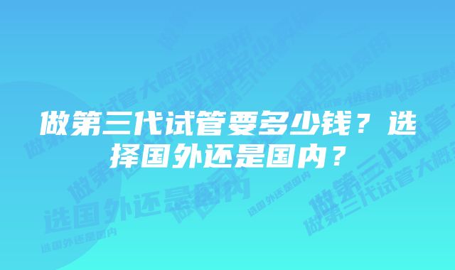 做第三代试管要多少钱？选择国外还是国内？