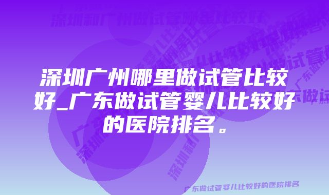 深圳广州哪里做试管比较好_广东做试管婴儿比较好的医院排名。