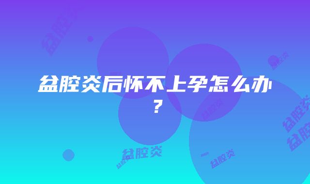 盆腔炎后怀不上孕怎么办？