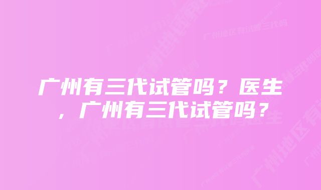 广州有三代试管吗？医生，广州有三代试管吗？