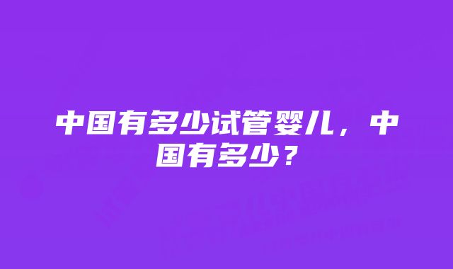 中国有多少试管婴儿，中国有多少？