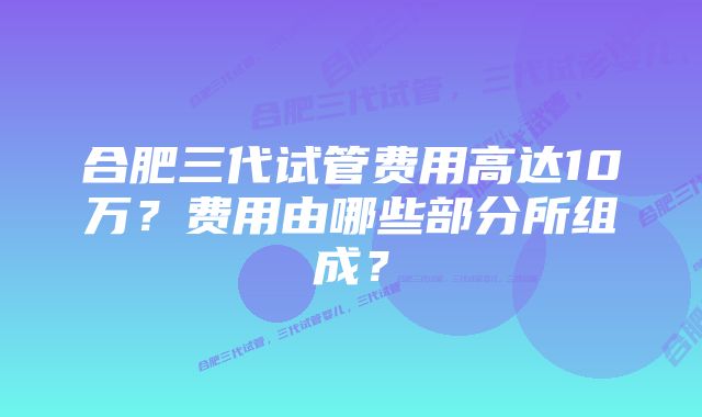 合肥三代试管费用高达10万？费用由哪些部分所组成？