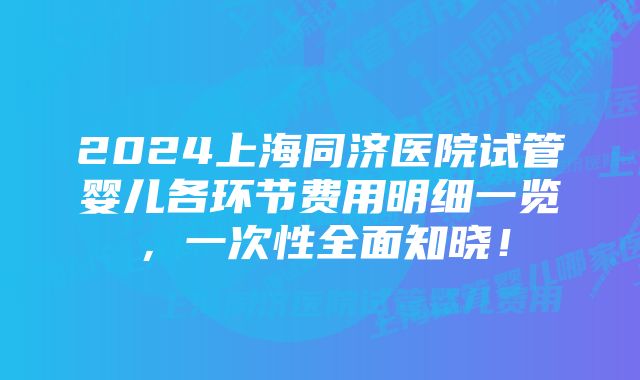 2024上海同济医院试管婴儿各环节费用明细一览，一次性全面知晓！