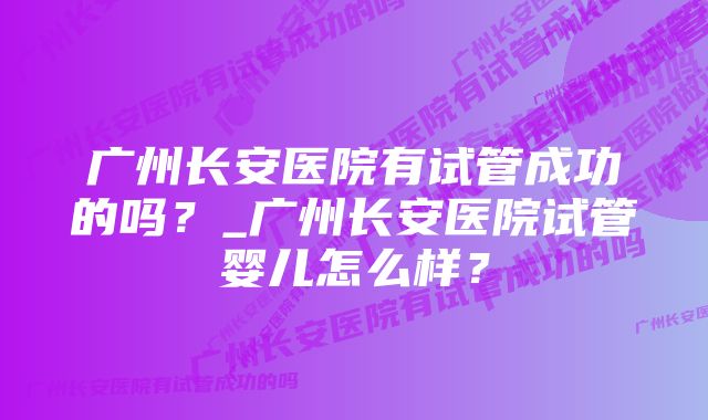 广州长安医院有试管成功的吗？_广州长安医院试管婴儿怎么样？