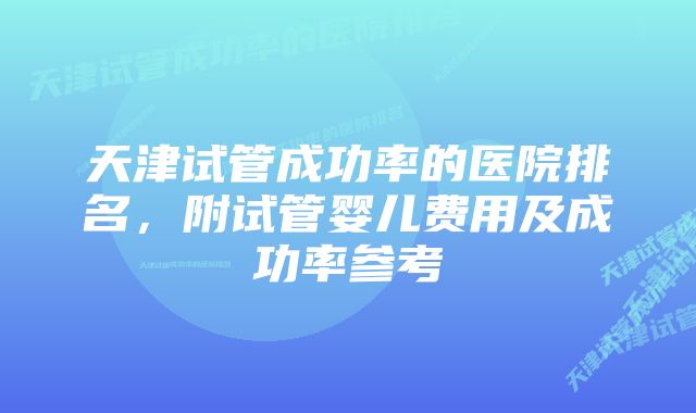 天津试管成功率的医院排名，附试管婴儿费用及成功率参考