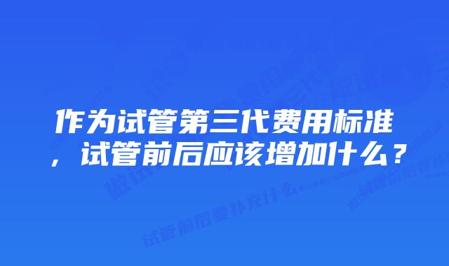 作为试管第三代费用标准，试管前后应该增加什么？