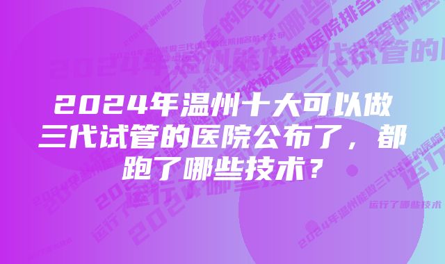 2024年温州十大可以做三代试管的医院公布了，都跑了哪些技术？