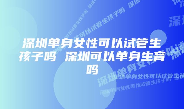 深圳单身女性可以试管生孩子吗 深圳可以单身生育吗