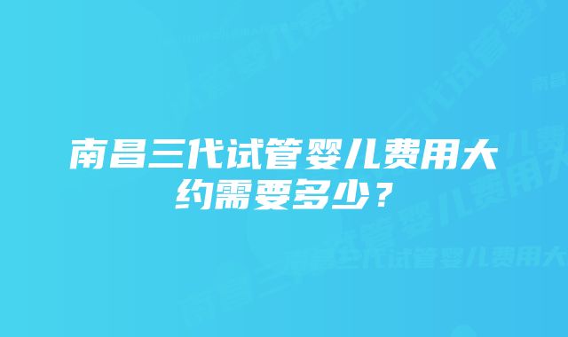 南昌三代试管婴儿费用大约需要多少？