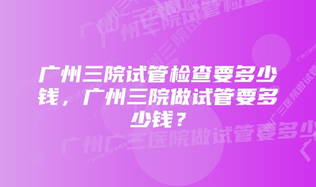 广州三院试管检查要多少钱，广州三院做试管要多少钱？