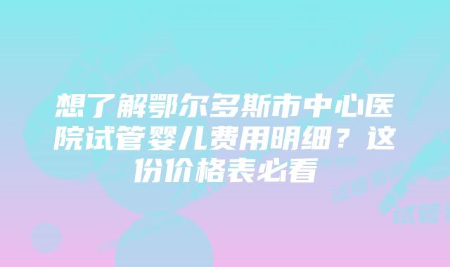 想了解鄂尔多斯市中心医院试管婴儿费用明细？这份价格表必看