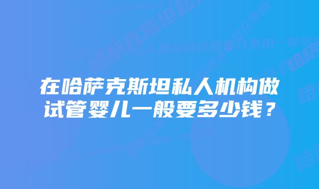 在哈萨克斯坦私人机构做试管婴儿一般要多少钱？