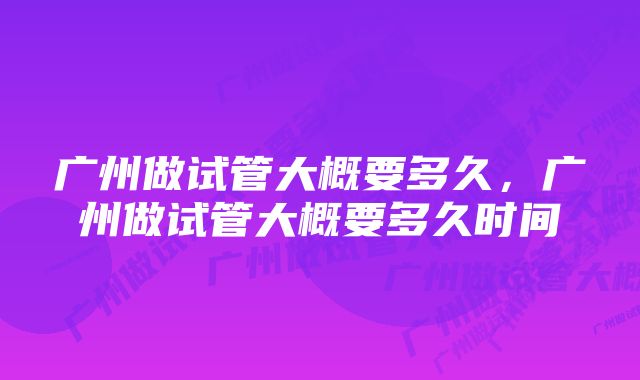 广州做试管大概要多久，广州做试管大概要多久时间