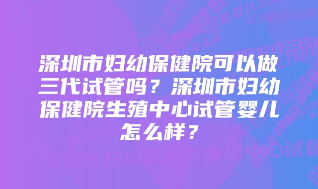 深圳市妇幼保健院可以做三代试管吗？深圳市妇幼保健院生殖中心试管婴儿怎么样？