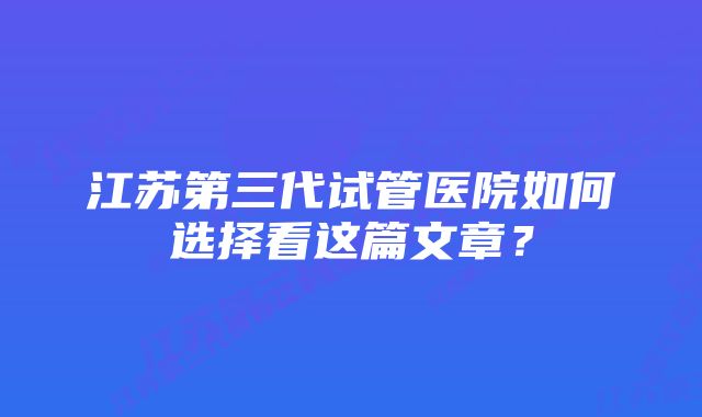 江苏第三代试管医院如何选择看这篇文章？