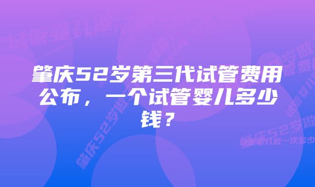 肇庆52岁第三代试管费用公布，一个试管婴儿多少钱？