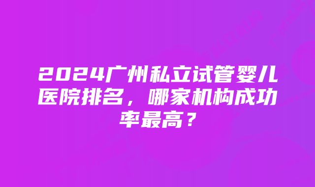 2024广州私立试管婴儿医院排名，哪家机构成功率最高？