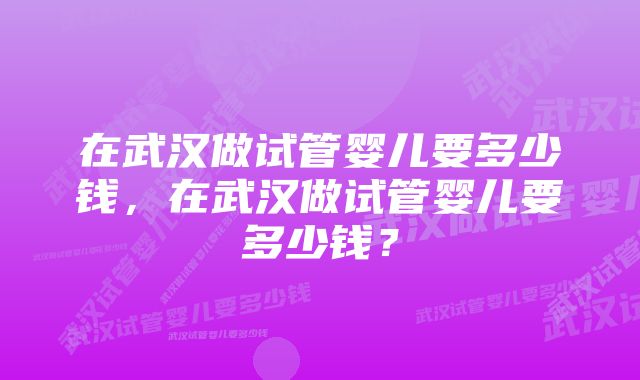 在武汉做试管婴儿要多少钱，在武汉做试管婴儿要多少钱？