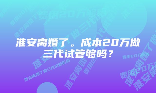 淮安离婚了。成本20万做三代试管够吗？