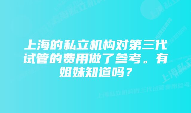 上海的私立机构对第三代试管的费用做了参考。有姐妹知道吗？