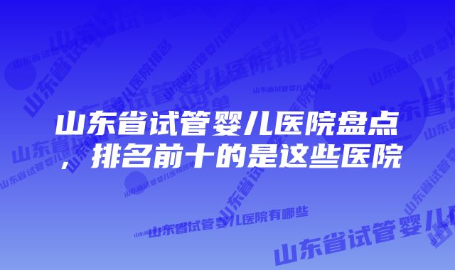 山东省试管婴儿医院盘点，排名前十的是这些医院