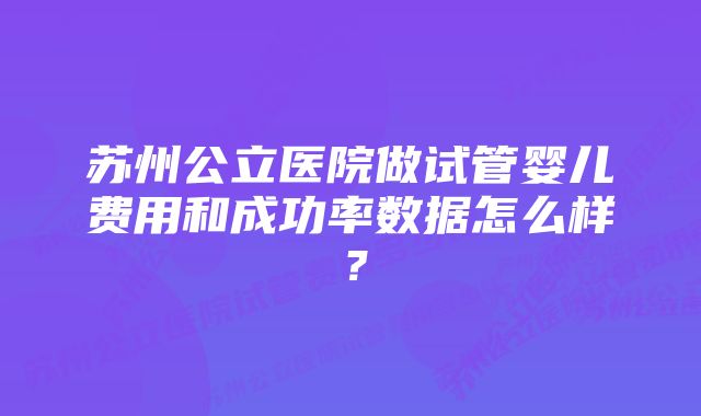 苏州公立医院做试管婴儿费用和成功率数据怎么样？