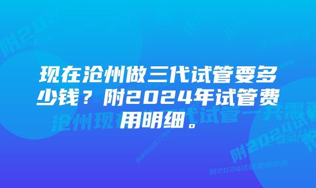 现在沧州做三代试管要多少钱？附2024年试管费用明细。