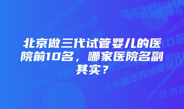 北京做三代试管婴儿的医院前10名，哪家医院名副其实？