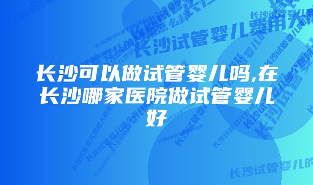 长沙可以做试管婴儿吗,在长沙哪家医院做试管婴儿好