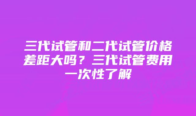 三代试管和二代试管价格差距大吗？三代试管费用一次性了解